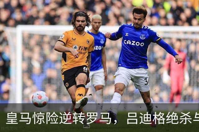 皇马惊险逆转罗马，吕迪格绝杀与姆巴佩破门成关键